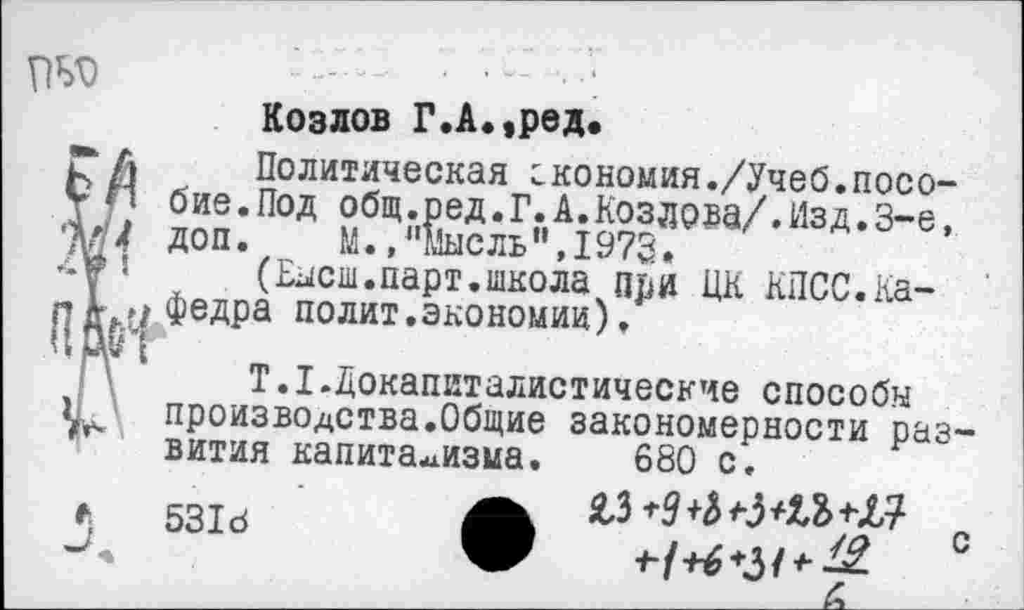 ﻿Козлов Г.А.,ред.
Политическая гкономия./Учеб.пособие .Под общ.ред.Г.А.Козлова/.Изд.3-е, доп. М. »"Мысль",1973.
(Еысш.парт.школа при ЦК КПСС.Кафедра полит.экономии).
Т. I .Докапиталистические способы производства.Общие закономерности раз вития капитализма. 680 с.
5318
SL319 +JL?